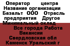 Оператор Call-центра › Название организации ­ Базальт, ООО › Отрасль предприятия ­ Другое › Минимальный оклад ­ 22 000 - Все города Работа » Вакансии   . Свердловская обл.,Каменск-Уральский г.